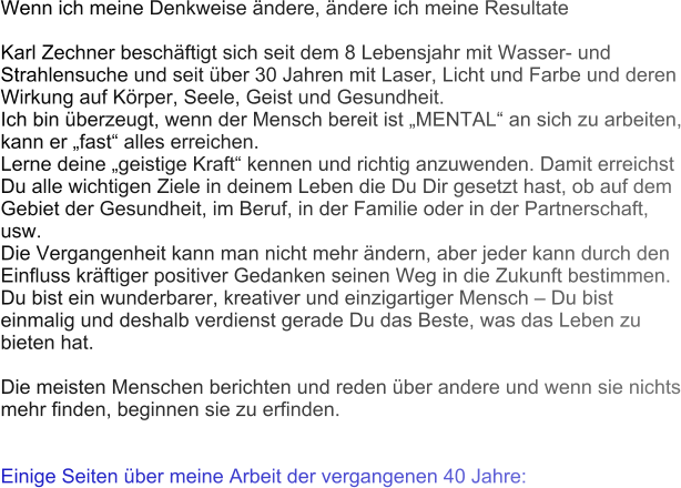 Wenn ich meine Denkweise ndere, ndere ich meine Resultate  Karl Zechner beschftigt sich seit dem 8 Lebensjahr mit Wasser- und Strahlensuche und seit ber 30 Jahren mit Laser, Licht und Farbe und deren Wirkung auf Krper, Seele, Geist und Gesundheit. Ich bin berzeugt, wenn der Mensch bereit ist MENTAL an sich zu arbeiten, kann er fast alles erreichen. Lerne deine geistige Kraft kennen und richtig anzuwenden. Damit erreichst Du alle wichtigen Ziele in deinem Leben die Du Dir gesetzt hast, ob auf dem Gebiet der Gesundheit, im Beruf, in der Familie oder in der Partnerschaft, usw. Die Vergangenheit kann man nicht mehr ndern, aber jeder kann durch den Einfluss krftiger positiver Gedanken seinen Weg in die Zukunft bestimmen. Du bist ein wunderbarer, kreativer und einzigartiger Mensch  Du bist einmalig und deshalb verdienst gerade Du das Beste, was das Leben zu bieten hat.   Die meisten Menschen berichten und reden ber andere und wenn sie nichts mehr finden, beginnen sie zu erfinden.    Einige Seiten ber meine Arbeit der vergangenen 40 Jahre: